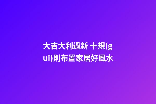 大吉大利過新 十規(guī)則布置家居好風水
